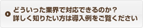 どういった業界で対応できるのか？詳しく知りたい方は導入例をご覧ください